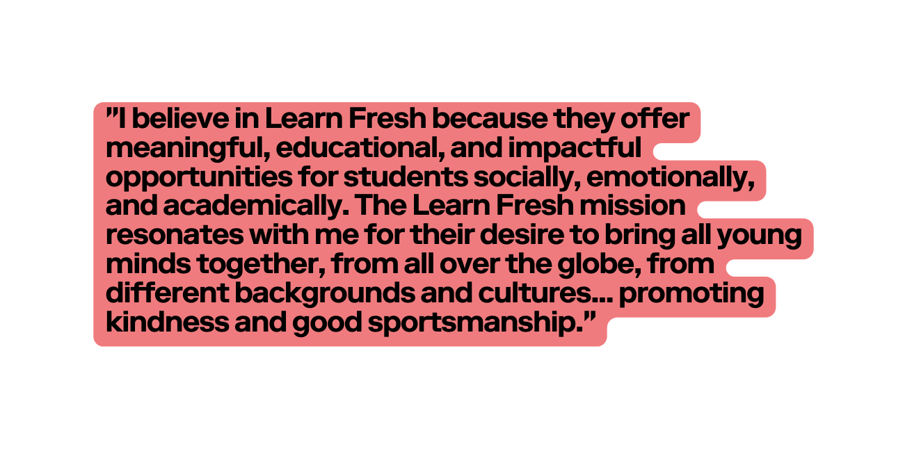 I believe in Learn Fresh because they offer meaningful educational and impactful opportunities for students socially emotionally and academically The Learn Fresh mission resonates with me for their desire to bring all young minds together from all over the globe from different backgrounds and cultures promoting kindness and good sportsmanship