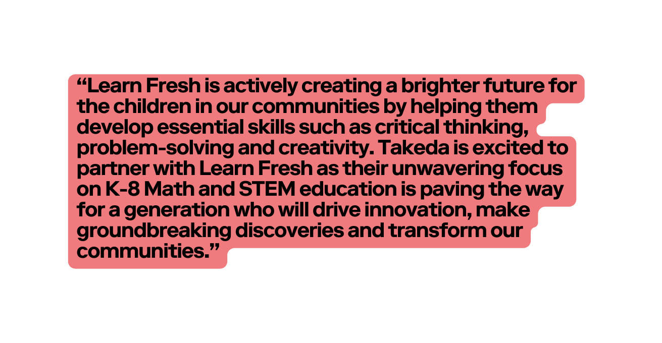 Learn Fresh is actively creating a brighter future for the children in our communities by helping them develop essential skills such as critical thinking problem solving and creativity Takeda is excited to partner with Learn Fresh as their unwavering focus on K 8 Math and STEM education is paving the way for a generation who will drive innovation make groundbreaking discoveries and transform our communities